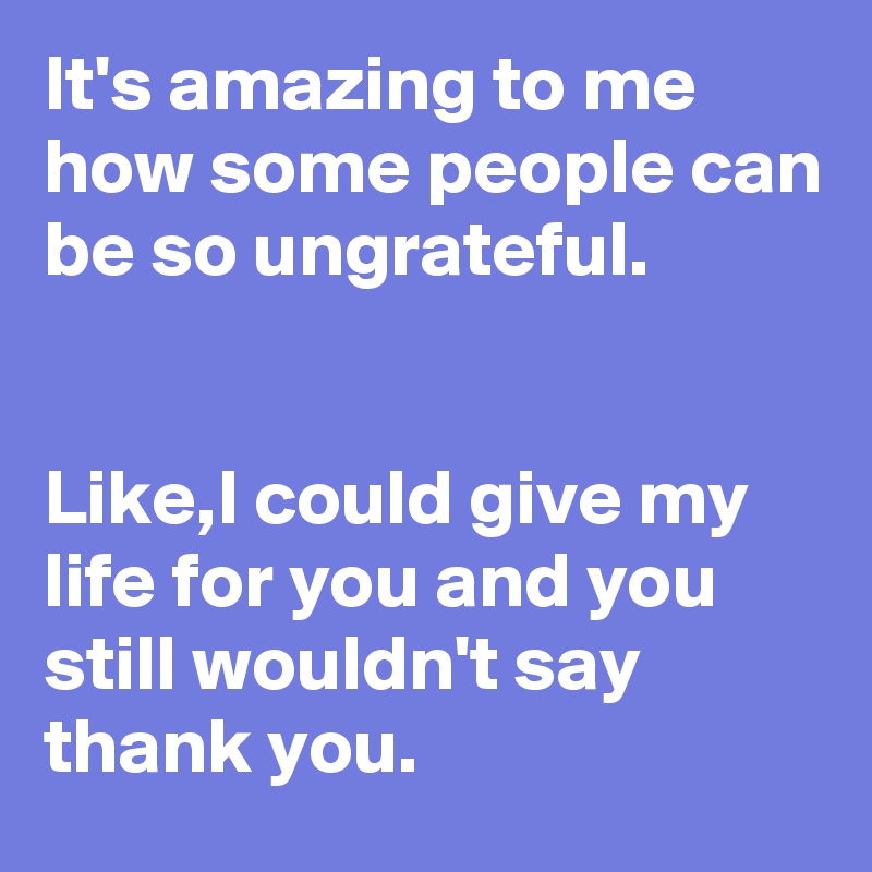 It's amazing to me how some people can be so ungrateful.


Like,I could give my life for you and you still wouldn't say thank you.