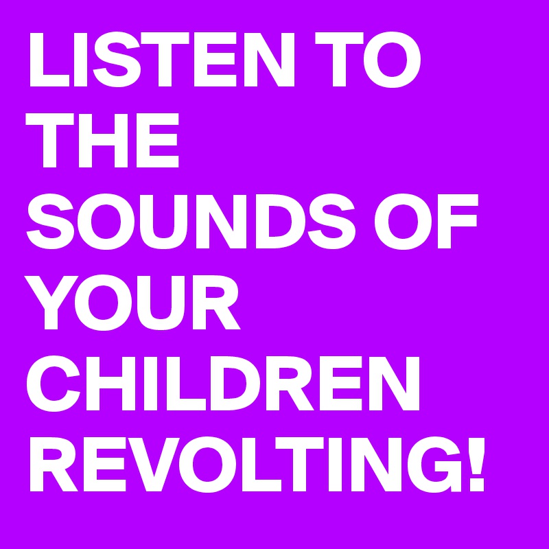 LISTEN TO THE SOUNDS OF YOUR CHILDREN REVOLTING!