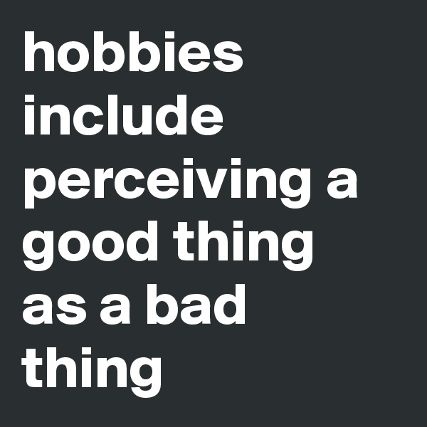 hobbies include perceiving a good thing as a bad thing