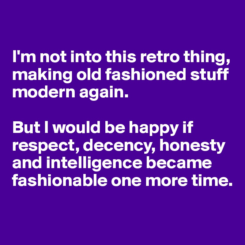 

I'm not into this retro thing, making old fashioned stuff modern again. 

But I would be happy if respect, decency, honesty and intelligence became fashionable one more time. 

