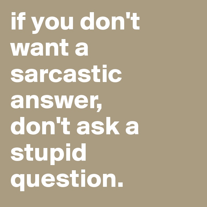 if you don't want a sarcastic answer, 
don't ask a stupid question. 