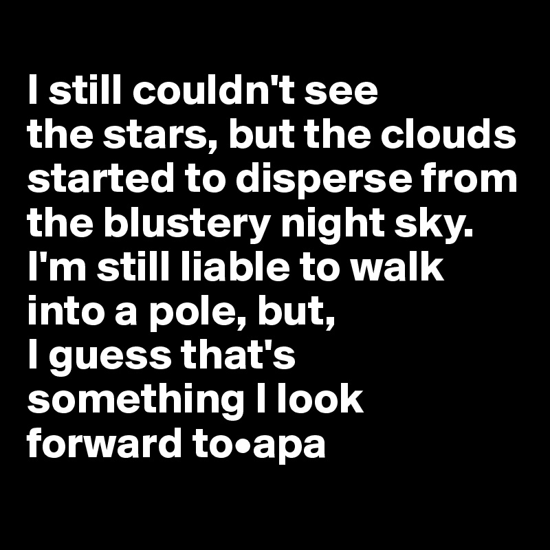 
I still couldn't see 
the stars, but the clouds started to disperse from the blustery night sky. 
I'm still liable to walk into a pole, but, 
I guess that's something I look forward to•apa

