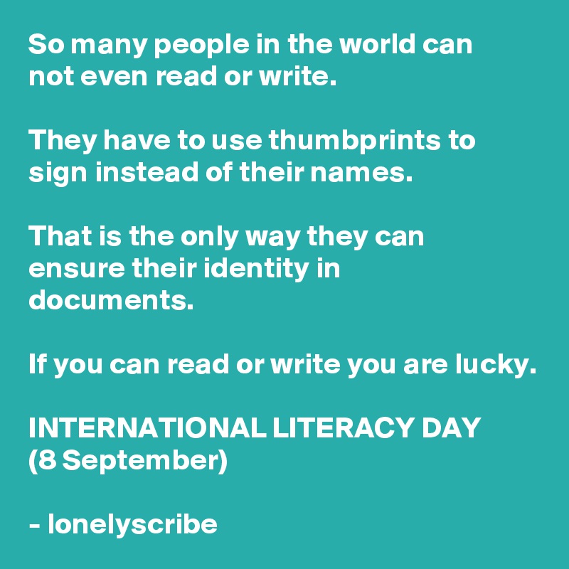 So many people in the world can
not even read or write.

They have to use thumbprints to sign instead of their names.

That is the only way they can 
ensure their identity in 
documents.

If you can read or write you are lucky.

INTERNATIONAL LITERACY DAY
(8 September)

- lonelyscribe