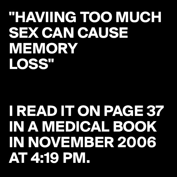 "HAVIING TOO MUCH SEX CAN CAUSE MEMORY 
LOSS"


I READ IT ON PAGE 37 IN A MEDICAL BOOK IN NOVEMBER 2006 AT 4:19 PM. 