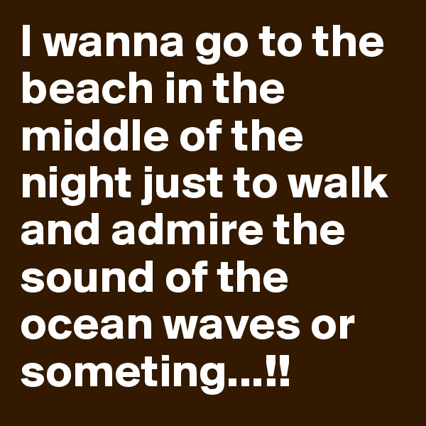 I wanna go to the beach in the middle of the night just to walk and admire the sound of the ocean waves or someting...!! 