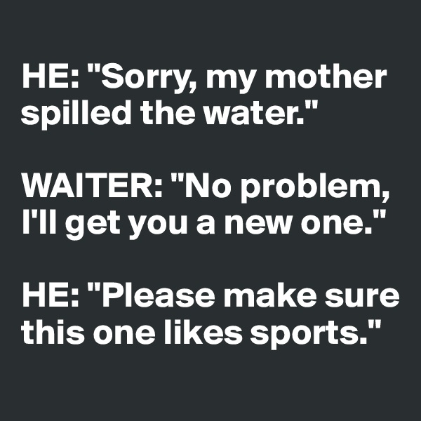 
HE: "Sorry, my mother spilled the water."

WAITER: "No problem, I'll get you a new one."

HE: "Please make sure this one likes sports."
