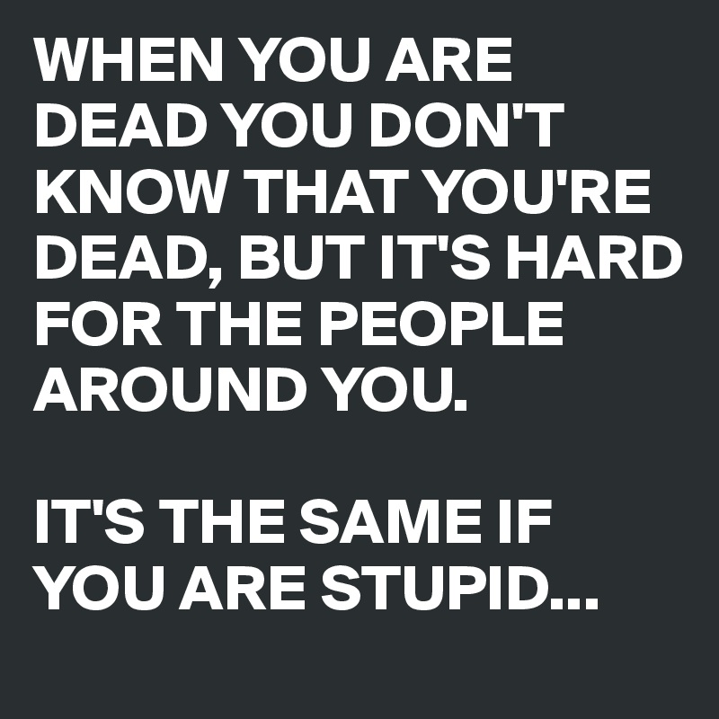 WHEN YOU ARE DEAD YOU DON'T KNOW THAT YOU'RE DEAD, BUT IT'S HARD FOR THE PEOPLE AROUND YOU.

IT'S THE SAME IF YOU ARE STUPID...