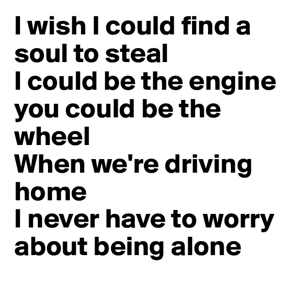 I wish I could find a soul to steal
I could be the engine 
you could be the wheel
When we're driving home
I never have to worry about being alone