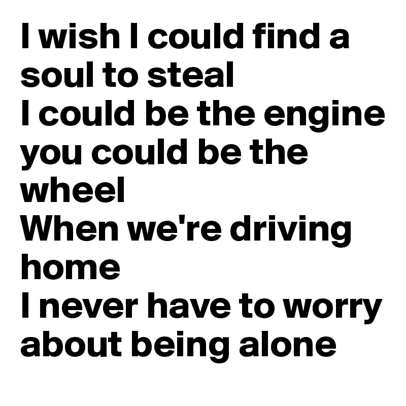 I wish I could find a soul to steal
I could be the engine 
you could be the wheel
When we're driving home
I never have to worry about being alone