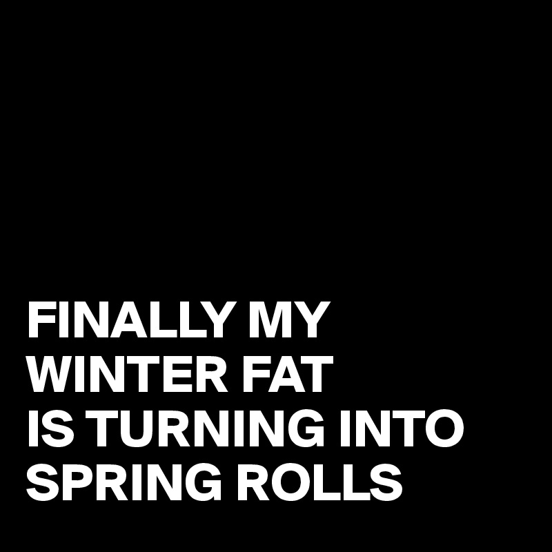 




FINALLY MY WINTER FAT 
IS TURNING INTO
SPRING ROLLS 