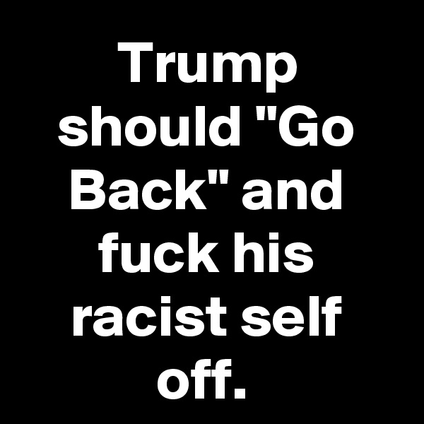 Trump should "Go Back" and fuck his racist self off. 