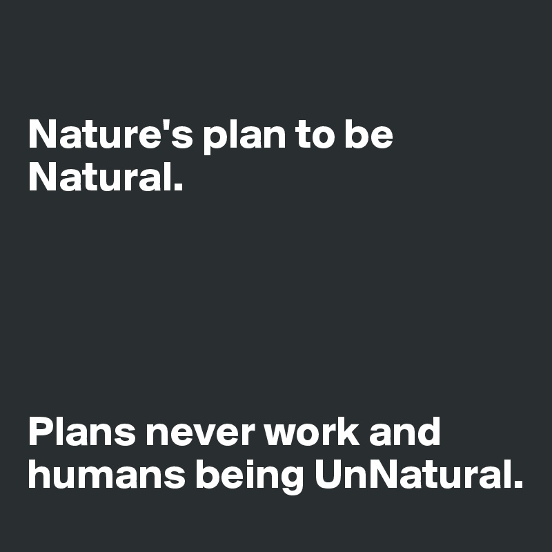 

Nature's plan to be Natural.





Plans never work and humans being UnNatural.