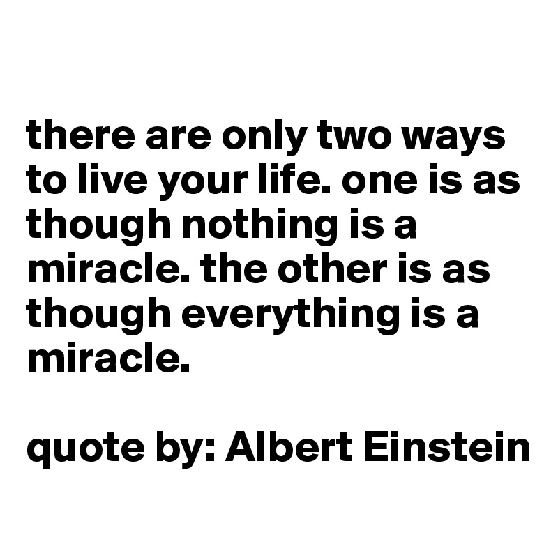 

there are only two ways to live your life. one is as though nothing is a miracle. the other is as though everything is a miracle. 

quote by: Albert Einstein
