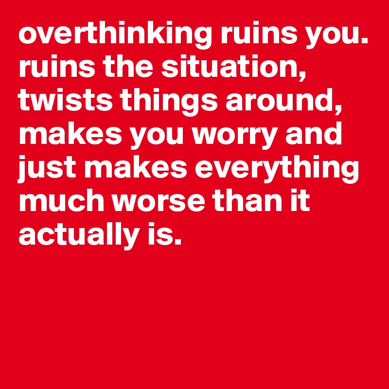 overthinking ruins you. 
ruins the situation, twists things around, makes you worry and just makes everything much worse than it actually is.


