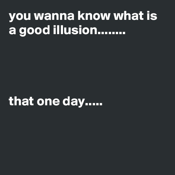 you wanna know what is a good illusion........




that one day.....



