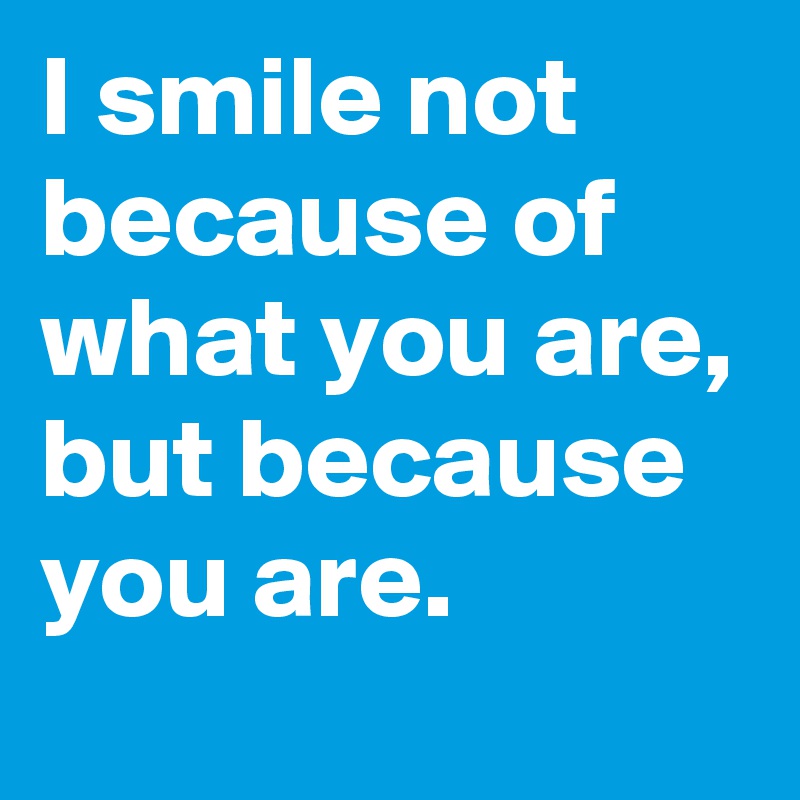 I smile not because of what you are, but because you are.
