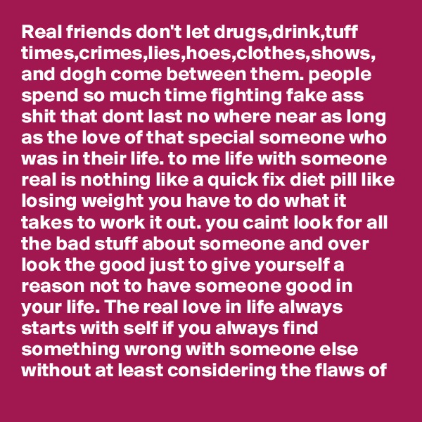 Real friends don't let drugs,drink,tuff times,crimes,lies,hoes,clothes,shows, and dogh come between them. people spend so much time fighting fake ass shit that dont last no where near as long as the love of that special someone who was in their life. to me life with someone real is nothing like a quick fix diet pill like losing weight you have to do what it takes to work it out. you caint look for all the bad stuff about someone and over look the good just to give yourself a reason not to have someone good in your life. The real love in life always starts with self if you always find something wrong with someone else without at least considering the flaws of  