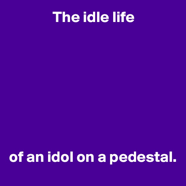               The idle life








of an idol on a pedestal.