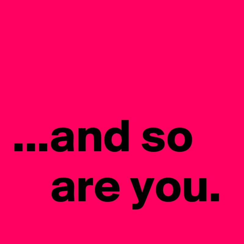 

...and so
    are you.