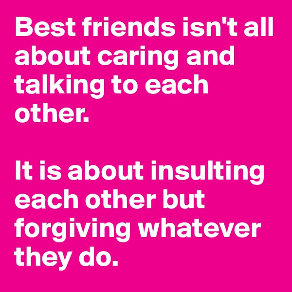 Best friends isn't all about caring and talking to each other.

It is about insulting each other but forgiving whatever they do.