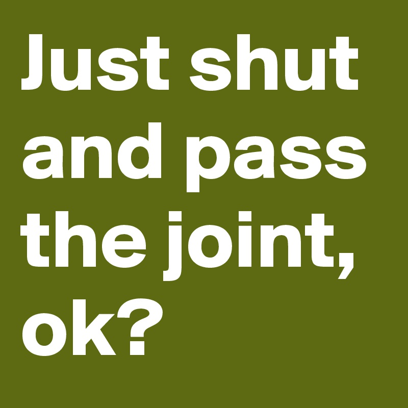 Just shut and pass the joint, ok?