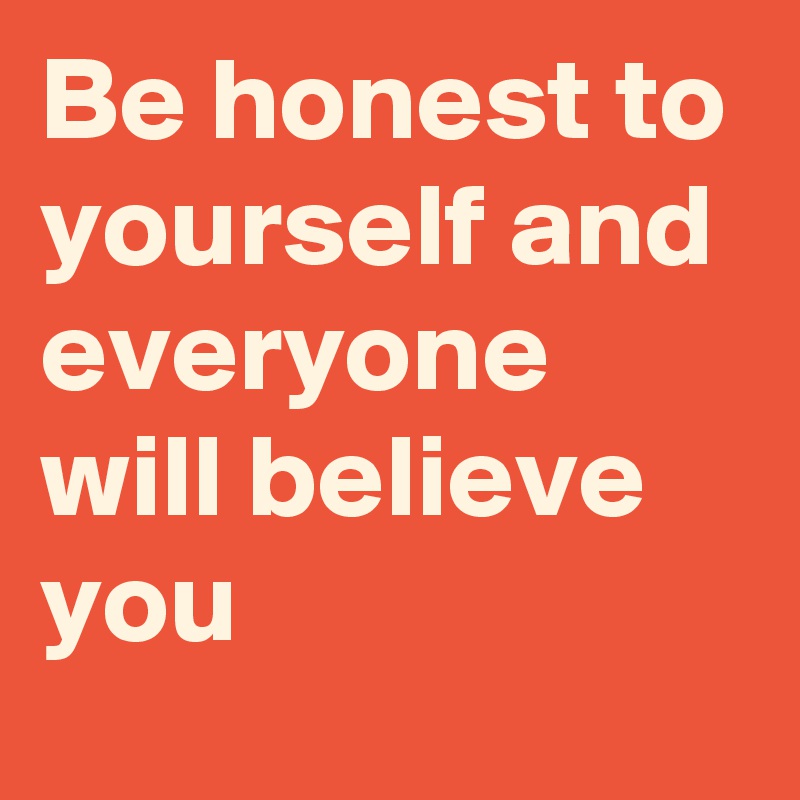 Be honest to yourself and everyone will believe you