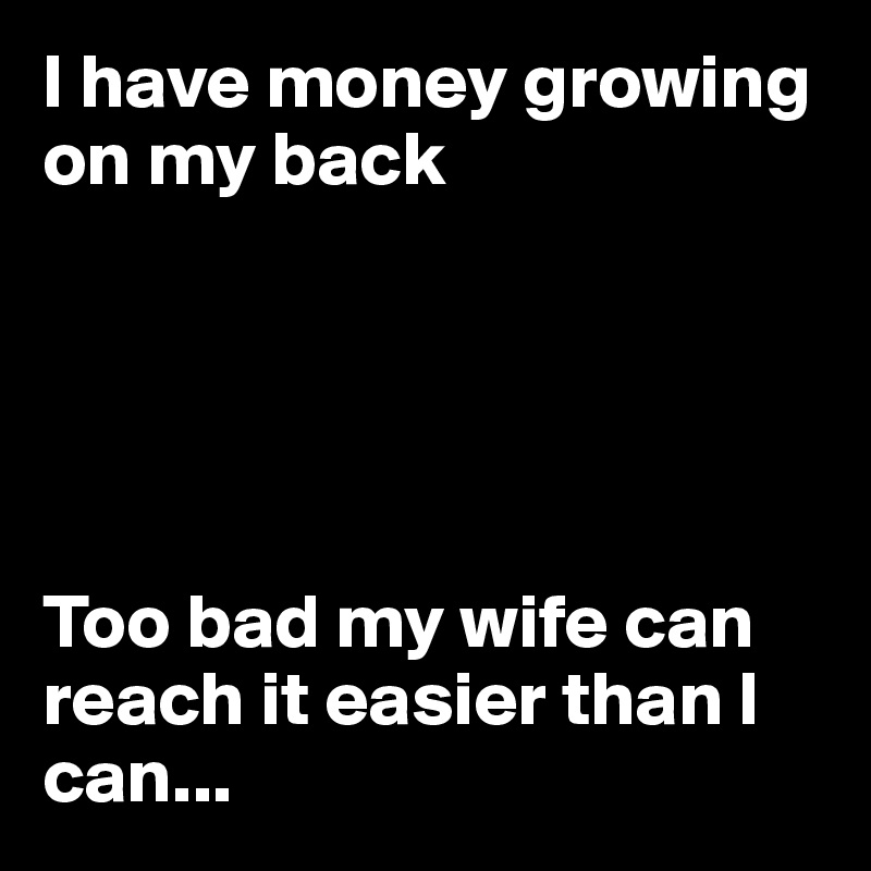 I have money growing on my back





Too bad my wife can reach it easier than I can...