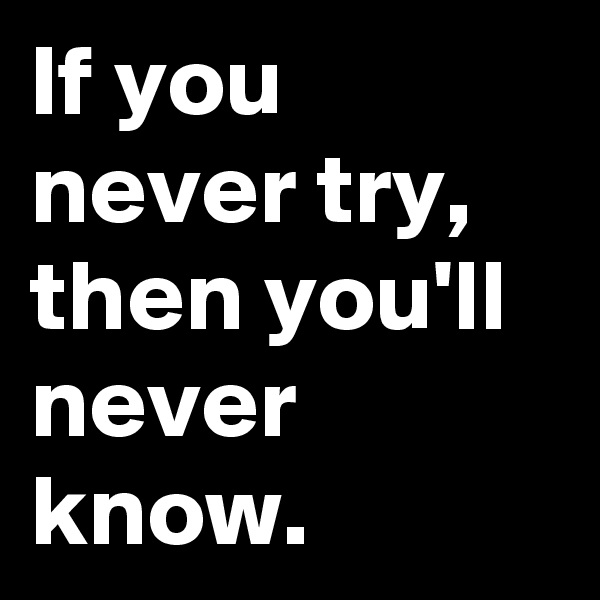If you never try, then you'll never know.