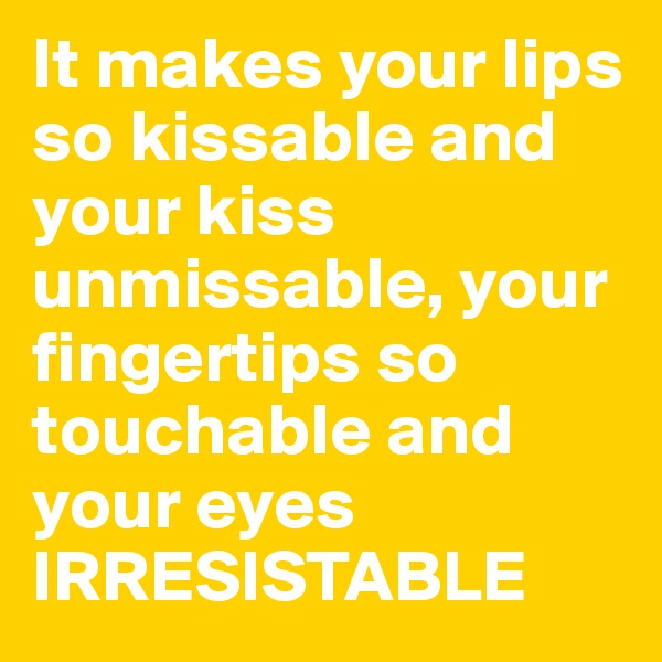 It makes your lips so kissable and your kiss unmissable, your fingertips so touchable and your eyes IRRESISTABLE
