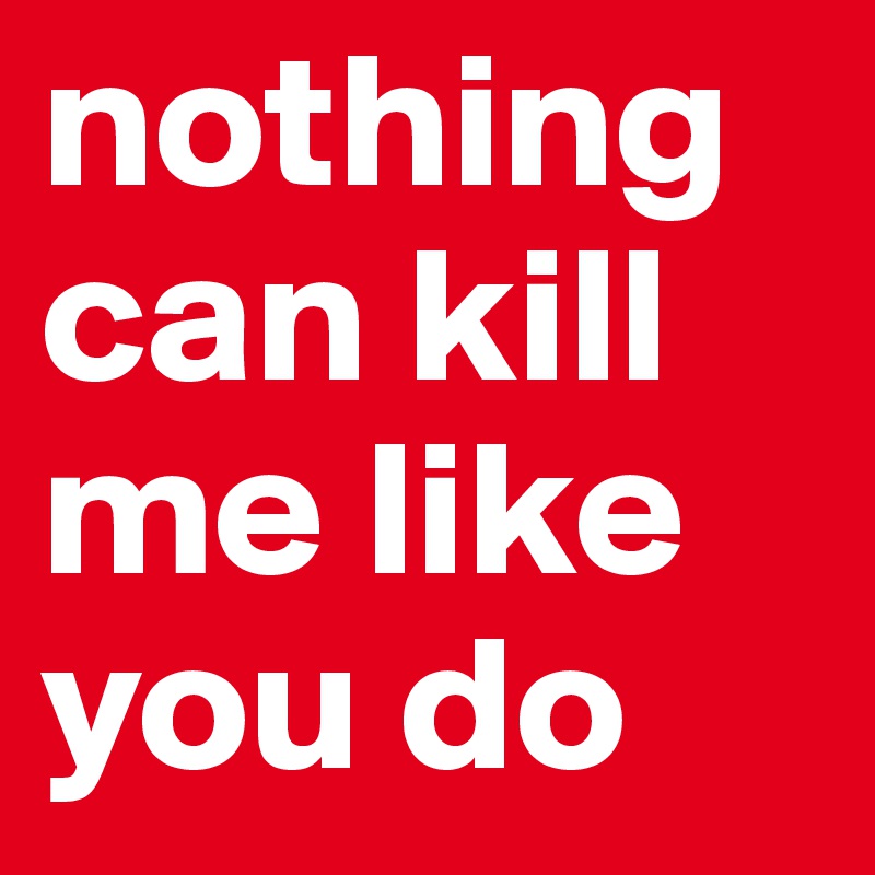nothing can kill me like you do