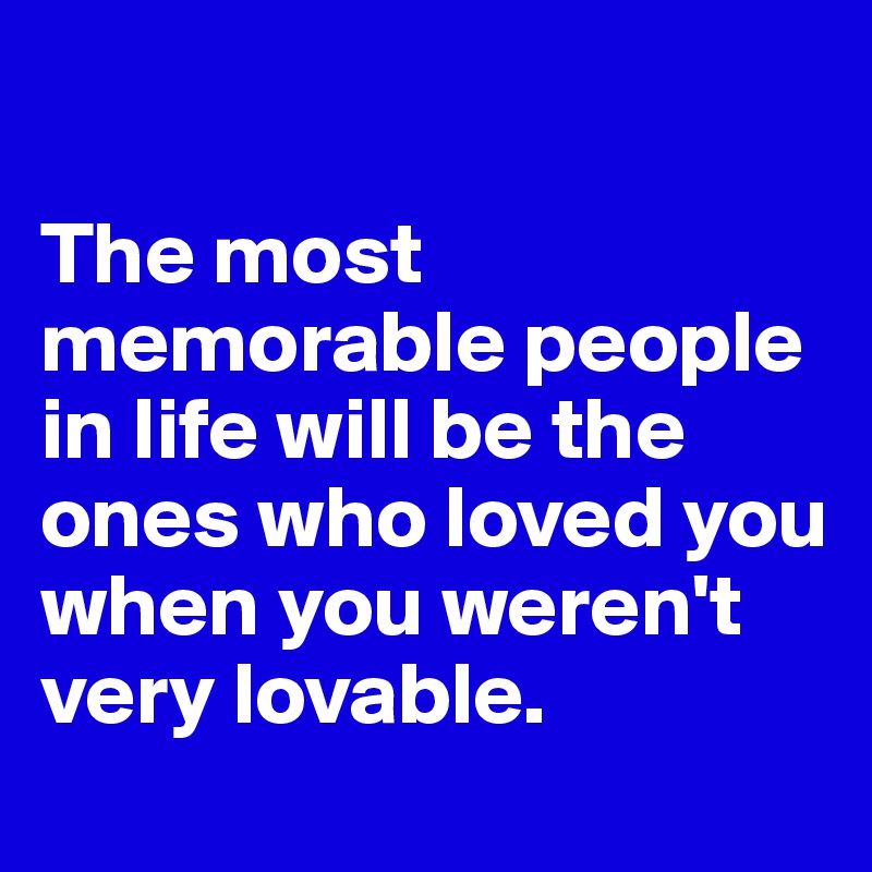 

The most memorable people in life will be the ones who loved you when you weren't very lovable. 