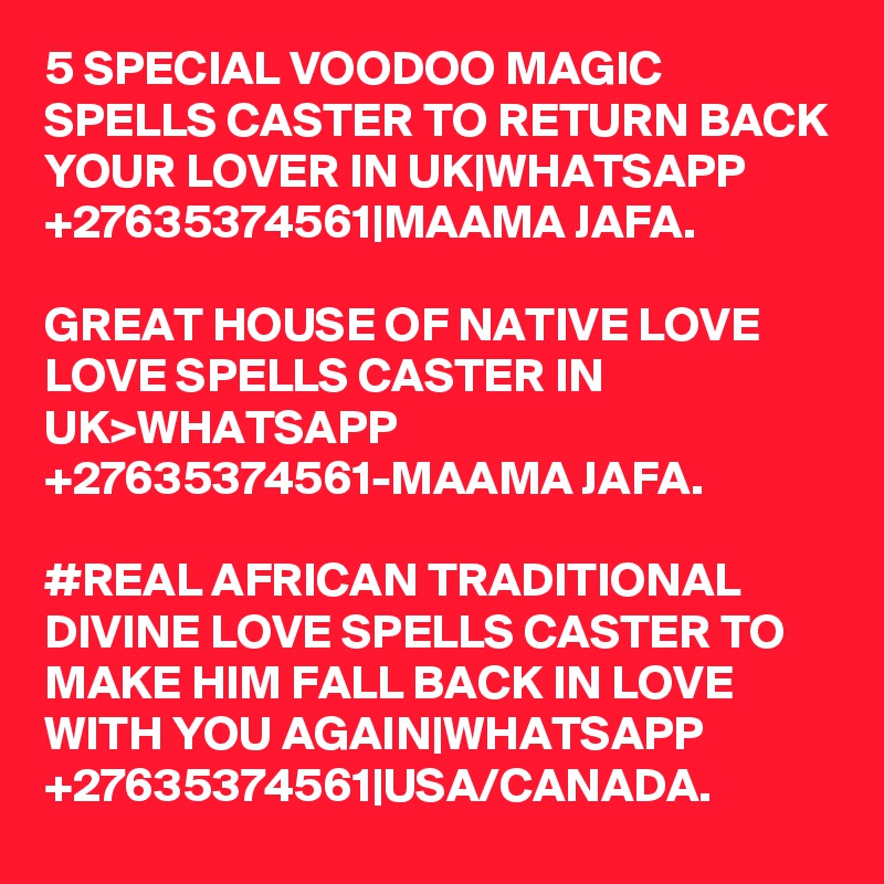 5 SPECIAL VOODOO MAGIC SPELLS CASTER TO RETURN BACK YOUR LOVER IN UK|WHATSAPP +27635374561|MAAMA JAFA.

GREAT HOUSE OF NATIVE LOVE LOVE SPELLS CASTER IN UK>WHATSAPP +27635374561-MAAMA JAFA.

#REAL AFRICAN TRADITIONAL DIVINE LOVE SPELLS CASTER TO MAKE HIM FALL BACK IN LOVE WITH YOU AGAIN|WHATSAPP +27635374561|USA/CANADA.