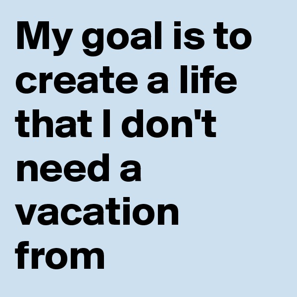 My goal is to create a life that I don't need a vacation from