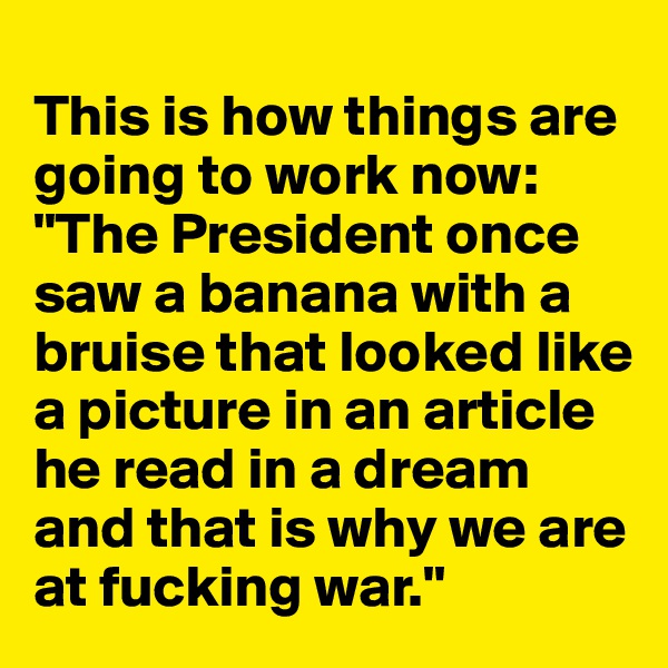
This is how things are going to work now: "The President once saw a banana with a bruise that looked like a picture in an article he read in a dream and that is why we are at fucking war."