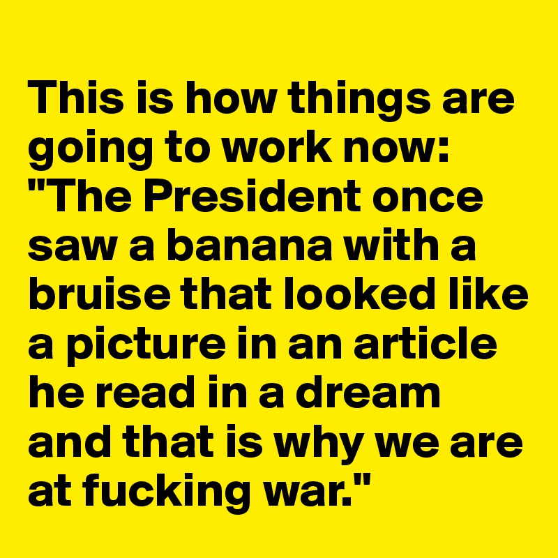 
This is how things are going to work now: "The President once saw a banana with a bruise that looked like a picture in an article he read in a dream and that is why we are at fucking war."