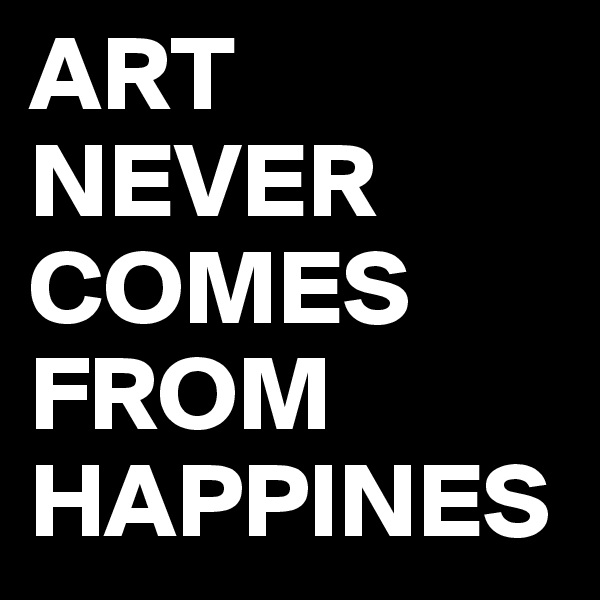 ART NEVER COMES FROM HAPPINES