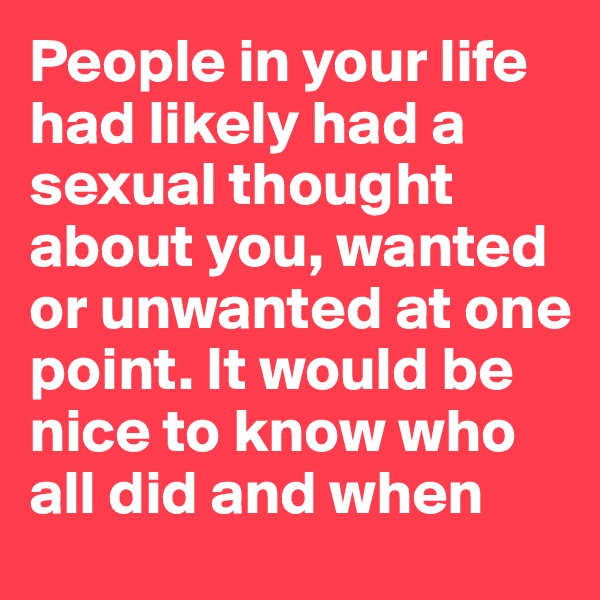 People in your life had likely had a sexual thought about you, wanted or unwanted at one point. It would be nice to know who all did and when