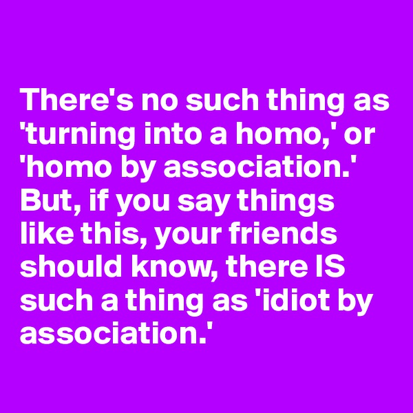 

There's no such thing as 'turning into a homo,' or 'homo by association.' 
But, if you say things like this, your friends should know, there IS such a thing as 'idiot by association.'
