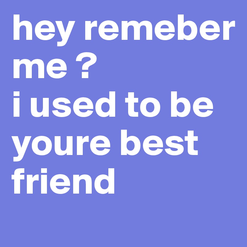 hey remeber me ? 
i used to be youre best friend 