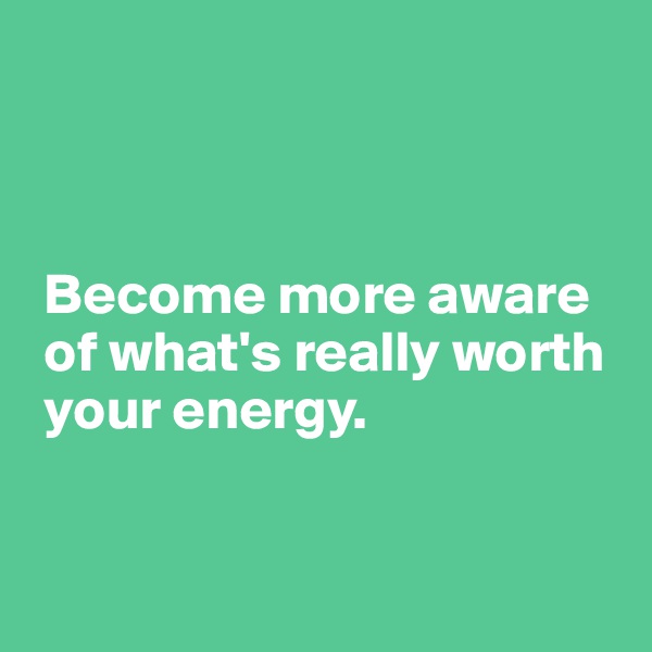 



 Become more aware 
 of what's really worth 
 your energy.


