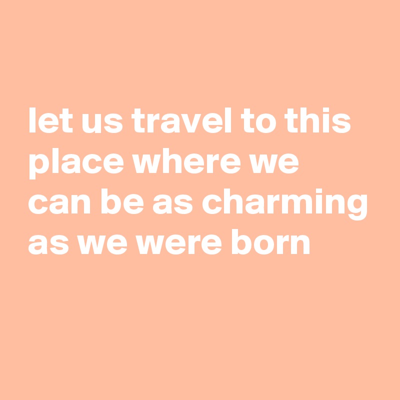 

 let us travel to this
 place where we
 can be as charming
 as we were born

