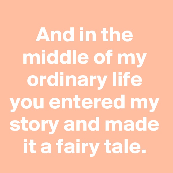 And in the middle of my ordinary life you entered my story and made it a fairy tale.