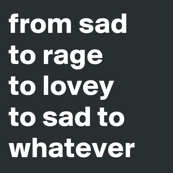 from sad to rage 
to lovey 
to sad to whatever