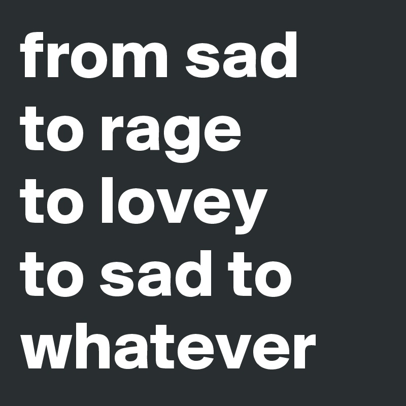 from sad to rage 
to lovey 
to sad to whatever