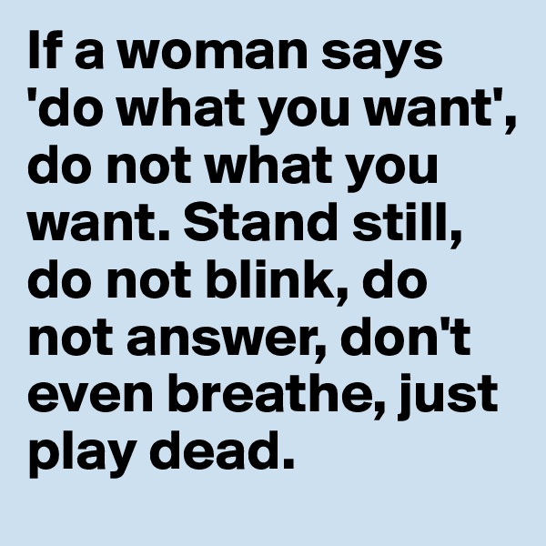 If a woman says 'do what you want', do not what you want. Stand still, do not blink, do not answer, don't even breathe, just play dead.
