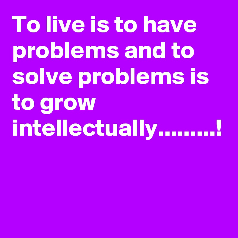 To live is to have problems and to solve problems is to grow intellectually.........!