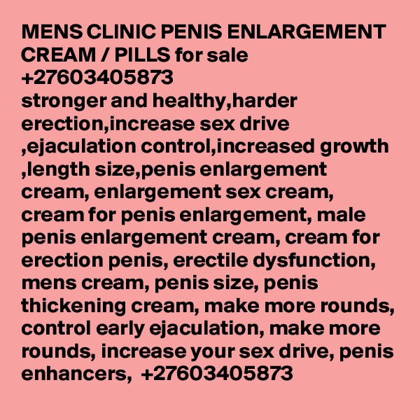 MENS CLINIC PENIS ENLARGEMENT  CREAM / PILLS for sale  +27603405873
stronger and healthy,harder erection,increase sex drive ,ejaculation control,increased growth ,length size,penis enlargement cream, enlargement sex cream, cream for penis enlargement, male penis enlargement cream, cream for erection penis, erectile dysfunction, mens cream, penis size, penis thickening cream, make more rounds, control early ejaculation, make more rounds, increase your sex drive, penis enhancers,  +27603405873