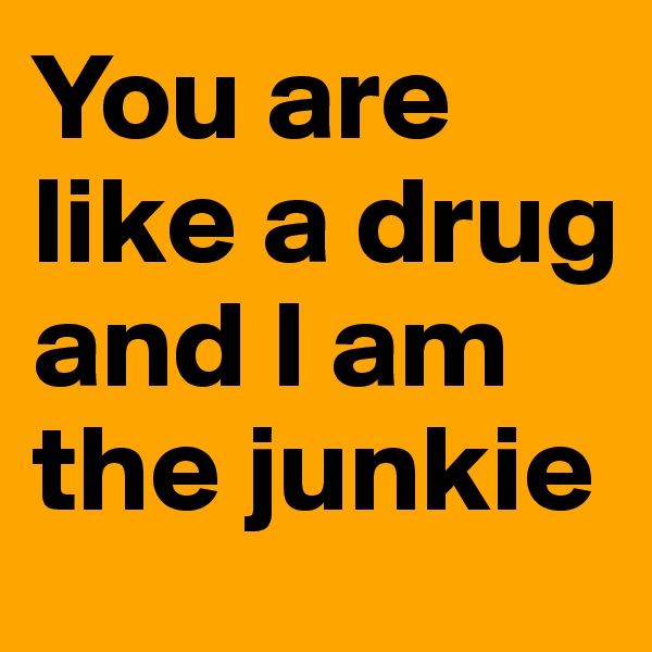 You are like a drug and I am the junkie