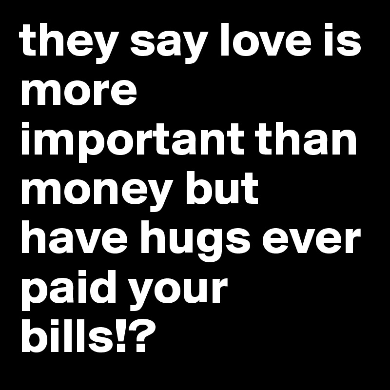 they say love is more important than money but have hugs ever paid your bills!?