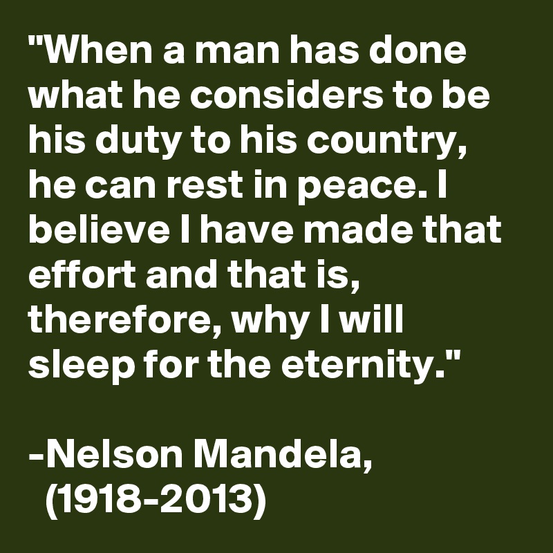 "When a man has done what he considers to be his duty to his country, he can rest in peace. I believe I have made that effort and that is, therefore, why I will sleep for the eternity."

-Nelson Mandela,
  (1918-2013)